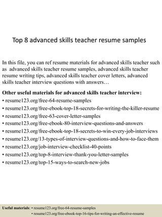 Top 8 advanced skills teacher resume samples
In this file, you can ref resume materials for advanced skills teacher such
as advanced skills teacher resume samples, advanced skills teacher
resume writing tips, advanced skills teacher cover letters, advanced
skills teacher interview questions with answers…
Other useful materials for advanced skills teacher interview:
• resume123.org/free-64-resume-samples
• resume123.org/free-ebook-top-18-secrets-for-writing-the-killer-resume
• resume123.org/free-63-cover-letter-samples
• resume123.org/free-ebook-80-interview-questions-and-answers
• resume123.org/free-ebook-top-18-secrets-to-win-every-job-interviews
• resume123.org/13-types-of-interview-questions-and-how-to-face-them
• resume123.org/job-interview-checklist-40-points
• resume123.org/top-8-interview-thank-you-letter-samples
• resume123.org/top-15-ways-to-search-new-jobs
Useful materials: • resume123.org/free-64-resume-samples
• resume123.org/free-ebook-top-16-tips-for-writing-an-effective-resume
 