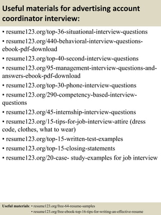 Useful materials for advertising account
coordinator interview:
• resume123.org/top-36-situational-interview-questions
• resume123.org/440-behavioral-interview-questions-
ebook-pdf-download
• resume123.org/top-40-second-interview-questions
• resume123.org/95-management-interview-questions-and-
answers-ebook-pdf-download
• resume123.org/top-30-phone-interview-questions
• resume123.org/290-competency-based-interview-
questions
• resume123.org/45-internship-interview-questions
• resume123.org/15-tips-for-job-interview-attire (dress
code, clothes, what to wear)
• resume123.org/top-15-written-test-examples
• resume123.org/top-15-closing-statements
• resume123.org/20-case- study-examples for job interview
Useful materials: • resume123.org/free-64-resume-samples
• resume123.org/free-ebook-top-16-tips-for-writing-an-effective-resume
 