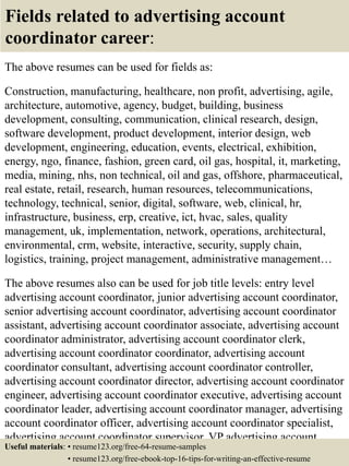 Fields related to advertising account
coordinator career:
The above resumes can be used for fields as:
Construction, manufacturing, healthcare, non profit, advertising, agile,
architecture, automotive, agency, budget, building, business
development, consulting, communication, clinical research, design,
software development, product development, interior design, web
development, engineering, education, events, electrical, exhibition,
energy, ngo, finance, fashion, green card, oil gas, hospital, it, marketing,
media, mining, nhs, non technical, oil and gas, offshore, pharmaceutical,
real estate, retail, research, human resources, telecommunications,
technology, technical, senior, digital, software, web, clinical, hr,
infrastructure, business, erp, creative, ict, hvac, sales, quality
management, uk, implementation, network, operations, architectural,
environmental, crm, website, interactive, security, supply chain,
logistics, training, project management, administrative management…
The above resumes also can be used for job title levels: entry level
advertising account coordinator, junior advertising account coordinator,
senior advertising account coordinator, advertising account coordinator
assistant, advertising account coordinator associate, advertising account
coordinator administrator, advertising account coordinator clerk,
advertising account coordinator coordinator, advertising account
coordinator consultant, advertising account coordinator controller,
advertising account coordinator director, advertising account coordinator
engineer, advertising account coordinator executive, advertising account
coordinator leader, advertising account coordinator manager, advertising
account coordinator officer, advertising account coordinator specialist,
advertising account coordinator supervisor, VP advertising account
coordinator…Useful materials: • resume123.org/free-64-resume-samples
• resume123.org/free-ebook-top-16-tips-for-writing-an-effective-resume
 