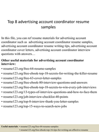 Top 8 advertising account coordinator resume
samples
In this file, you can ref resume materials for advertising account
coordinator such as advertising account coordinator resume samples,
advertising account coordinator resume writing tips, advertising account
coordinator cover letters, advertising account coordinator interview
questions with answers…
Other useful materials for advertising account coordinator
interview:
• resume123.org/free-64-resume-samples
• resume123.org/free-ebook-top-18-secrets-for-writing-the-killer-resume
• resume123.org/free-63-cover-letter-samples
• resume123.org/free-ebook-80-interview-questions-and-answers
• resume123.org/free-ebook-top-18-secrets-to-win-every-job-interviews
• resume123.org/13-types-of-interview-questions-and-how-to-face-them
• resume123.org/job-interview-checklist-40-points
• resume123.org/top-8-interview-thank-you-letter-samples
• resume123.org/top-15-ways-to-search-new-jobs
Useful materials: • resume123.org/free-64-resume-samples
• resume123.org/free-ebook-top-16-tips-for-writing-an-effective-resume
 