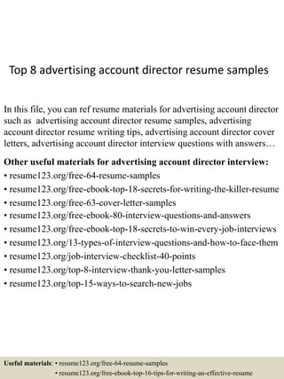 Top 8 advertising account director resume samples
In this file, you can ref resume materials for advertising account director
such as advertising account director resume samples, advertising
account director resume writing tips, advertising account director cover
letters, advertising account director interview questions with answers…
Other useful materials for advertising account director interview:
• resume123.org/free-64-resume-samples
• resume123.org/free-ebook-top-18-secrets-for-writing-the-killer-resume
• resume123.org/free-63-cover-letter-samples
• resume123.org/free-ebook-80-interview-questions-and-answers
• resume123.org/free-ebook-top-18-secrets-to-win-every-job-interviews
• resume123.org/13-types-of-interview-questions-and-how-to-face-them
• resume123.org/job-interview-checklist-40-points
• resume123.org/top-8-interview-thank-you-letter-samples
• resume123.org/top-15-ways-to-search-new-jobs
Useful materials: • resume123.org/free-64-resume-samples
• resume123.org/free-ebook-top-16-tips-for-writing-an-effective-resume
 