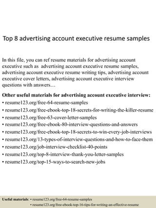 Top 8 advertising account executive resume samples
In this file, you can ref resume materials for advertising account
executive such as advertising account executive resume samples,
advertising account executive resume writing tips, advertising account
executive cover letters, advertising account executive interview
questions with answers…
Other useful materials for advertising account executive interview:
• resume123.org/free-64-resume-samples
• resume123.org/free-ebook-top-18-secrets-for-writing-the-killer-resume
• resume123.org/free-63-cover-letter-samples
• resume123.org/free-ebook-80-interview-questions-and-answers
• resume123.org/free-ebook-top-18-secrets-to-win-every-job-interviews
• resume123.org/13-types-of-interview-questions-and-how-to-face-them
• resume123.org/job-interview-checklist-40-points
• resume123.org/top-8-interview-thank-you-letter-samples
• resume123.org/top-15-ways-to-search-new-jobs
Useful materials: • resume123.org/free-64-resume-samples
• resume123.org/free-ebook-top-16-tips-for-writing-an-effective-resume
 