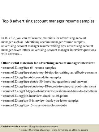 Top 8 advertising account manager resume samples
In this file, you can ref resume materials for advertising account
manager such as advertising account manager resume samples,
advertising account manager resume writing tips, advertising account
manager cover letters, advertising account manager interview questions
with answers…
Other useful materials for advertising account manager interview:
• resume123.org/free-64-resume-samples
• resume123.org/free-ebook-top-16-tips-for-writing-an-effective-resume
• resume123.org/free-63-cover-letter-samples
• resume123.org/free-ebook-80-interview-questions-and-answers
• resume123.org/free-ebook-top-18-secrets-to-win-every-job-interviews
• resume123.org/13-types-of-interview-questions-and-how-to-face-them
• resume123.org/job-interview-checklist-40-points
• resume123.org/top-8-interview-thank-you-letter-samples
• resume123.org/top-15-ways-to-search-new-jobs
Useful materials: • resume123.org/free-64-resume-samples
• resume123.org/free-ebook-top-16-tips-for-writing-an-effective-resume
 