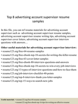 Top 8 advertising account supervisor resume
samples
In this file, you can ref resume materials for advertising account
supervisor such as advertising account supervisor resume samples,
advertising account supervisor resume writing tips, advertising account
supervisor cover letters, advertising account supervisor interview
questions with answers…
Other useful materials for advertising account supervisor interview:
• resume123.org/free-64-resume-samples
• resume123.org/free-ebook-top-18-secrets-for-writing-the-killer-resume
• resume123.org/free-63-cover-letter-samples
• resume123.org/free-ebook-80-interview-questions-and-answers
• resume123.org/free-ebook-top-18-secrets-to-win-every-job-interviews
• resume123.org/13-types-of-interview-questions-and-how-to-face-them
• resume123.org/job-interview-checklist-40-points
• resume123.org/top-8-interview-thank-you-letter-samples
• resume123.org/top-15-ways-to-search-new-jobs
Useful materials: • resume123.org/free-64-resume-samples
• resume123.org/free-ebook-top-16-tips-for-writing-an-effective-resume
 