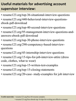 Useful materials for advertising account
supervisor interview:
• resume123.org/top-36-situational-interview-questions
• resume123.org/440-behavioral-interview-questions-
ebook-pdf-download
• resume123.org/top-40-second-interview-questions
• resume123.org/95-management-interview-questions-and-
answers-ebook-pdf-download
• resume123.org/top-30-phone-interview-questions
• resume123.org/290-competency-based-interview-
questions
• resume123.org/45-internship-interview-questions
• resume123.org/15-tips-for-job-interview-attire (dress
code, clothes, what to wear)
• resume123.org/top-15-written-test-examples
• resume123.org/top-15-closing-statements
• resume123.org/20-case- study-examples for job interview
Useful materials: • resume123.org/free-64-resume-samples
• resume123.org/free-ebook-top-16-tips-for-writing-an-effective-resume
 