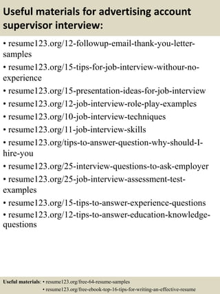 Useful materials for advertising account
supervisor interview:
• resume123.org/12-followup-email-thank-you-letter-
samples
• resume123.org/15-tips-for-job-interview-withour-no-
experience
• resume123.org/15-presentation-ideas-for-job-interview
• resume123.org/12-job-interview-role-play-examples
• resume123.org/10-job-interview-techniques
• resume123.org/11-job-interview-skills
• resume123.org/tips-to-answer-question-why-should-I-
hire-you
• resume123.org/25-interview-questions-to-ask-employer
• resume123.org/25-job-interview-assessment-test-
examples
• resume123.org/15-tips-to-answer-experience-questions
• resume123.org/12-tips-to-answer-education-knowledge-
questions
Useful materials: • resume123.org/free-64-resume-samples
• resume123.org/free-ebook-top-16-tips-for-writing-an-effective-resume
 