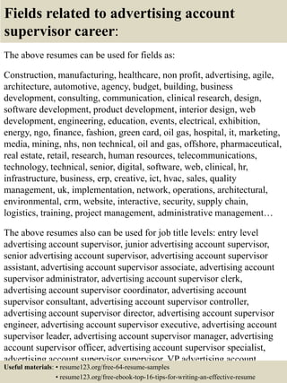 Fields related to advertising account
supervisor career:
The above resumes can be used for fields as:
Construction, manufacturing, healthcare, non profit, advertising, agile,
architecture, automotive, agency, budget, building, business
development, consulting, communication, clinical research, design,
software development, product development, interior design, web
development, engineering, education, events, electrical, exhibition,
energy, ngo, finance, fashion, green card, oil gas, hospital, it, marketing,
media, mining, nhs, non technical, oil and gas, offshore, pharmaceutical,
real estate, retail, research, human resources, telecommunications,
technology, technical, senior, digital, software, web, clinical, hr,
infrastructure, business, erp, creative, ict, hvac, sales, quality
management, uk, implementation, network, operations, architectural,
environmental, crm, website, interactive, security, supply chain,
logistics, training, project management, administrative management…
The above resumes also can be used for job title levels: entry level
advertising account supervisor, junior advertising account supervisor,
senior advertising account supervisor, advertising account supervisor
assistant, advertising account supervisor associate, advertising account
supervisor administrator, advertising account supervisor clerk,
advertising account supervisor coordinator, advertising account
supervisor consultant, advertising account supervisor controller,
advertising account supervisor director, advertising account supervisor
engineer, advertising account supervisor executive, advertising account
supervisor leader, advertising account supervisor manager, advertising
account supervisor officer, advertising account supervisor specialist,
advertising account supervisor supervisor, VP advertising account
supervisor…Useful materials: • resume123.org/free-64-resume-samples
• resume123.org/free-ebook-top-16-tips-for-writing-an-effective-resume
 
