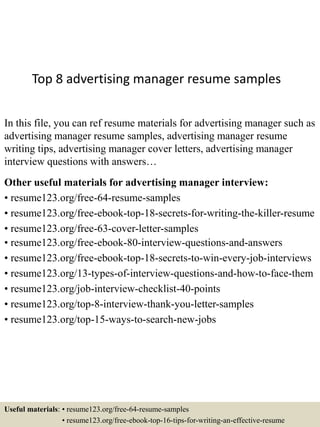 Top 8 advertising manager resume samples
In this file, you can ref resume materials for advertising manager such as
advertising manager resume samples, advertising manager resume
writing tips, advertising manager cover letters, advertising manager
interview questions with answers…
Other useful materials for advertising manager interview:
• resume123.org/free-64-resume-samples
• resume123.org/free-ebook-top-18-secrets-for-writing-the-killer-resume
• resume123.org/free-63-cover-letter-samples
• resume123.org/free-ebook-80-interview-questions-and-answers
• resume123.org/free-ebook-top-18-secrets-to-win-every-job-interviews
• resume123.org/13-types-of-interview-questions-and-how-to-face-them
• resume123.org/job-interview-checklist-40-points
• resume123.org/top-8-interview-thank-you-letter-samples
• resume123.org/top-15-ways-to-search-new-jobs
Useful materials: • resume123.org/free-64-resume-samples
• resume123.org/free-ebook-top-16-tips-for-writing-an-effective-resume
 