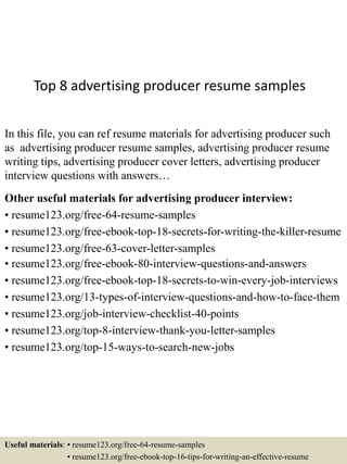 Top 8 advertising producer resume samples
In this file, you can ref resume materials for advertising producer such
as advertising producer resume samples, advertising producer resume
writing tips, advertising producer cover letters, advertising producer
interview questions with answers…
Other useful materials for advertising producer interview:
• resume123.org/free-64-resume-samples
• resume123.org/free-ebook-top-18-secrets-for-writing-the-killer-resume
• resume123.org/free-63-cover-letter-samples
• resume123.org/free-ebook-80-interview-questions-and-answers
• resume123.org/free-ebook-top-18-secrets-to-win-every-job-interviews
• resume123.org/13-types-of-interview-questions-and-how-to-face-them
• resume123.org/job-interview-checklist-40-points
• resume123.org/top-8-interview-thank-you-letter-samples
• resume123.org/top-15-ways-to-search-new-jobs
Useful materials: • resume123.org/free-64-resume-samples
• resume123.org/free-ebook-top-16-tips-for-writing-an-effective-resume
 