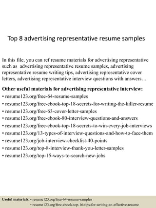 Top 8 advertising representative resume samples
In this file, you can ref resume materials for advertising representative
such as advertising representative resume samples, advertising
representative resume writing tips, advertising representative cover
letters, advertising representative interview questions with answers…
Other useful materials for advertising representative interview:
• resume123.org/free-64-resume-samples
• resume123.org/free-ebook-top-18-secrets-for-writing-the-killer-resume
• resume123.org/free-63-cover-letter-samples
• resume123.org/free-ebook-80-interview-questions-and-answers
• resume123.org/free-ebook-top-18-secrets-to-win-every-job-interviews
• resume123.org/13-types-of-interview-questions-and-how-to-face-them
• resume123.org/job-interview-checklist-40-points
• resume123.org/top-8-interview-thank-you-letter-samples
• resume123.org/top-15-ways-to-search-new-jobs
Useful materials: • resume123.org/free-64-resume-samples
• resume123.org/free-ebook-top-16-tips-for-writing-an-effective-resume
 