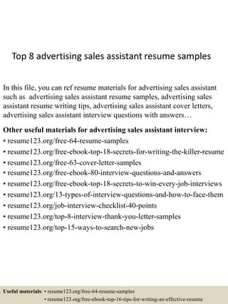 Top 8 advertising sales assistant resume samples
In this file, you can ref resume materials for advertising sales assistant
such as advertising sales assistant resume samples, advertising sales
assistant resume writing tips, advertising sales assistant cover letters,
advertising sales assistant interview questions with answers…
Other useful materials for advertising sales assistant interview:
• resume123.org/free-64-resume-samples
• resume123.org/free-ebook-top-18-secrets-for-writing-the-killer-resume
• resume123.org/free-63-cover-letter-samples
• resume123.org/free-ebook-80-interview-questions-and-answers
• resume123.org/free-ebook-top-18-secrets-to-win-every-job-interviews
• resume123.org/13-types-of-interview-questions-and-how-to-face-them
• resume123.org/job-interview-checklist-40-points
• resume123.org/top-8-interview-thank-you-letter-samples
• resume123.org/top-15-ways-to-search-new-jobs
Useful materials: • resume123.org/free-64-resume-samples
• resume123.org/free-ebook-top-16-tips-for-writing-an-effective-resume
 