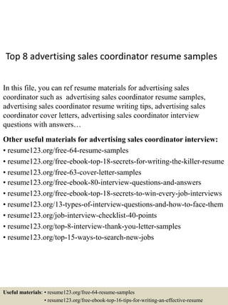 Top 8 advertising sales coordinator resume samples
In this file, you can ref resume materials for advertising sales
coordinator such as advertising sales coordinator resume samples,
advertising sales coordinator resume writing tips, advertising sales
coordinator cover letters, advertising sales coordinator interview
questions with answers…
Other useful materials for advertising sales coordinator interview:
• resume123.org/free-64-resume-samples
• resume123.org/free-ebook-top-18-secrets-for-writing-the-killer-resume
• resume123.org/free-63-cover-letter-samples
• resume123.org/free-ebook-80-interview-questions-and-answers
• resume123.org/free-ebook-top-18-secrets-to-win-every-job-interviews
• resume123.org/13-types-of-interview-questions-and-how-to-face-them
• resume123.org/job-interview-checklist-40-points
• resume123.org/top-8-interview-thank-you-letter-samples
• resume123.org/top-15-ways-to-search-new-jobs
Useful materials: • resume123.org/free-64-resume-samples
• resume123.org/free-ebook-top-16-tips-for-writing-an-effective-resume
 