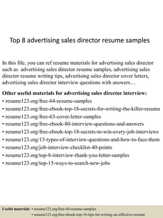 Top 8 advertising sales director resume samples
In this file, you can ref resume materials for advertising sales director
such as advertising sales director resume samples, advertising sales
director resume writing tips, advertising sales director cover letters,
advertising sales director interview questions with answers…
Other useful materials for advertising sales director interview:
• resume123.org/free-64-resume-samples
• resume123.org/free-ebook-top-18-secrets-for-writing-the-killer-resume
• resume123.org/free-63-cover-letter-samples
• resume123.org/free-ebook-80-interview-questions-and-answers
• resume123.org/free-ebook-top-18-secrets-to-win-every-job-interviews
• resume123.org/13-types-of-interview-questions-and-how-to-face-them
• resume123.org/job-interview-checklist-40-points
• resume123.org/top-8-interview-thank-you-letter-samples
• resume123.org/top-15-ways-to-search-new-jobs
Useful materials: • resume123.org/free-64-resume-samples
• resume123.org/free-ebook-top-16-tips-for-writing-an-effective-resume
 