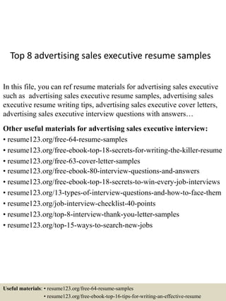 Top 8 advertising sales executive resume samples
In this file, you can ref resume materials for advertising sales executive
such as advertising sales executive resume samples, advertising sales
executive resume writing tips, advertising sales executive cover letters,
advertising sales executive interview questions with answers…
Other useful materials for advertising sales executive interview:
• resume123.org/free-64-resume-samples
• resume123.org/free-ebook-top-18-secrets-for-writing-the-killer-resume
• resume123.org/free-63-cover-letter-samples
• resume123.org/free-ebook-80-interview-questions-and-answers
• resume123.org/free-ebook-top-18-secrets-to-win-every-job-interviews
• resume123.org/13-types-of-interview-questions-and-how-to-face-them
• resume123.org/job-interview-checklist-40-points
• resume123.org/top-8-interview-thank-you-letter-samples
• resume123.org/top-15-ways-to-search-new-jobs
Useful materials: • resume123.org/free-64-resume-samples
• resume123.org/free-ebook-top-16-tips-for-writing-an-effective-resume
 