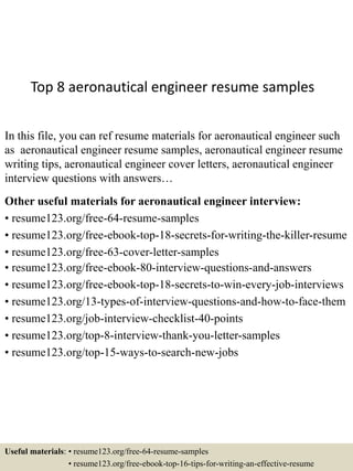 Top 8 aeronautical engineer resume samples
In this file, you can ref resume materials for aeronautical engineer such
as aeronautical engineer resume samples, aeronautical engineer resume
writing tips, aeronautical engineer cover letters, aeronautical engineer
interview questions with answers…
Other useful materials for aeronautical engineer interview:
• resume123.org/free-64-resume-samples
• resume123.org/free-ebook-top-18-secrets-for-writing-the-killer-resume
• resume123.org/free-63-cover-letter-samples
• resume123.org/free-ebook-80-interview-questions-and-answers
• resume123.org/free-ebook-top-18-secrets-to-win-every-job-interviews
• resume123.org/13-types-of-interview-questions-and-how-to-face-them
• resume123.org/job-interview-checklist-40-points
• resume123.org/top-8-interview-thank-you-letter-samples
• resume123.org/top-15-ways-to-search-new-jobs
Useful materials: • resume123.org/free-64-resume-samples
• resume123.org/free-ebook-top-16-tips-for-writing-an-effective-resume
 