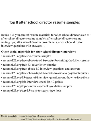 Top 8 after school director resume samples
In this file, you can ref resume materials for after school director such as
after school director resume samples, after school director resume
writing tips, after school director cover letters, after school director
interview questions with answers…
Other useful materials for after school director interview:
• resume123.org/free-64-resume-samples
• resume123.org/free-ebook-top-18-secrets-for-writing-the-killer-resume
• resume123.org/free-63-cover-letter-samples
• resume123.org/free-ebook-80-interview-questions-and-answers
• resume123.org/free-ebook-top-18-secrets-to-win-every-job-interviews
• resume123.org/13-types-of-interview-questions-and-how-to-face-them
• resume123.org/job-interview-checklist-40-points
• resume123.org/top-8-interview-thank-you-letter-samples
• resume123.org/top-15-ways-to-search-new-jobs
Useful materials: • resume123.org/free-64-resume-samples
• resume123.org/free-ebook-top-16-tips-for-writing-an-effective-resume
 