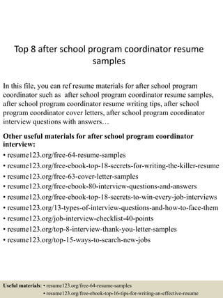 Top 8 after school program coordinator resume
samples
In this file, you can ref resume materials for after school program
coordinator such as after school program coordinator resume samples,
after school program coordinator resume writing tips, after school
program coordinator cover letters, after school program coordinator
interview questions with answers…
Other useful materials for after school program coordinator
interview:
• resume123.org/free-64-resume-samples
• resume123.org/free-ebook-top-18-secrets-for-writing-the-killer-resume
• resume123.org/free-63-cover-letter-samples
• resume123.org/free-ebook-80-interview-questions-and-answers
• resume123.org/free-ebook-top-18-secrets-to-win-every-job-interviews
• resume123.org/13-types-of-interview-questions-and-how-to-face-them
• resume123.org/job-interview-checklist-40-points
• resume123.org/top-8-interview-thank-you-letter-samples
• resume123.org/top-15-ways-to-search-new-jobs
Useful materials: • resume123.org/free-64-resume-samples
• resume123.org/free-ebook-top-16-tips-for-writing-an-effective-resume
 