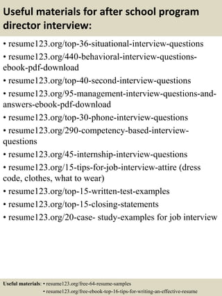 Useful materials for after school program
director interview:
• resume123.org/top-36-situational-interview-questions
• resume123.org/440-behavioral-interview-questions-
ebook-pdf-download
• resume123.org/top-40-second-interview-questions
• resume123.org/95-management-interview-questions-and-
answers-ebook-pdf-download
• resume123.org/top-30-phone-interview-questions
• resume123.org/290-competency-based-interview-
questions
• resume123.org/45-internship-interview-questions
• resume123.org/15-tips-for-job-interview-attire (dress
code, clothes, what to wear)
• resume123.org/top-15-written-test-examples
• resume123.org/top-15-closing-statements
• resume123.org/20-case- study-examples for job interview
Useful materials: • resume123.org/free-64-resume-samples
• resume123.org/free-ebook-top-16-tips-for-writing-an-effective-resume
 