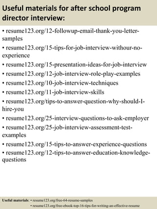 Useful materials for after school program
director interview:
• resume123.org/12-followup-email-thank-you-letter-
samples
• resume123.org/15-tips-for-job-interview-withour-no-
experience
• resume123.org/15-presentation-ideas-for-job-interview
• resume123.org/12-job-interview-role-play-examples
• resume123.org/10-job-interview-techniques
• resume123.org/11-job-interview-skills
• resume123.org/tips-to-answer-question-why-should-I-
hire-you
• resume123.org/25-interview-questions-to-ask-employer
• resume123.org/25-job-interview-assessment-test-
examples
• resume123.org/15-tips-to-answer-experience-questions
• resume123.org/12-tips-to-answer-education-knowledge-
questions
Useful materials: • resume123.org/free-64-resume-samples
• resume123.org/free-ebook-top-16-tips-for-writing-an-effective-resume
 