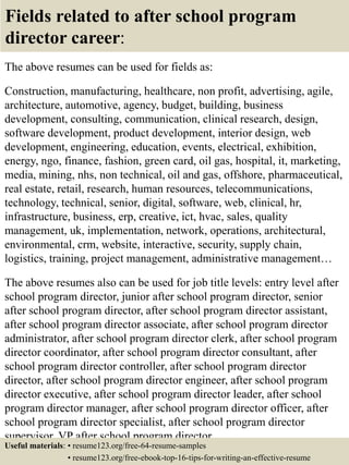 Fields related to after school program
director career:
The above resumes can be used for fields as:
Construction, manufacturing, healthcare, non profit, advertising, agile,
architecture, automotive, agency, budget, building, business
development, consulting, communication, clinical research, design,
software development, product development, interior design, web
development, engineering, education, events, electrical, exhibition,
energy, ngo, finance, fashion, green card, oil gas, hospital, it, marketing,
media, mining, nhs, non technical, oil and gas, offshore, pharmaceutical,
real estate, retail, research, human resources, telecommunications,
technology, technical, senior, digital, software, web, clinical, hr,
infrastructure, business, erp, creative, ict, hvac, sales, quality
management, uk, implementation, network, operations, architectural,
environmental, crm, website, interactive, security, supply chain,
logistics, training, project management, administrative management…
The above resumes also can be used for job title levels: entry level after
school program director, junior after school program director, senior
after school program director, after school program director assistant,
after school program director associate, after school program director
administrator, after school program director clerk, after school program
director coordinator, after school program director consultant, after
school program director controller, after school program director
director, after school program director engineer, after school program
director executive, after school program director leader, after school
program director manager, after school program director officer, after
school program director specialist, after school program director
supervisor, VP after school program director…
Useful materials: • resume123.org/free-64-resume-samples
• resume123.org/free-ebook-top-16-tips-for-writing-an-effective-resume
 
