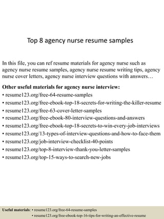 Top 8 agency nurse resume samples
In this file, you can ref resume materials for agency nurse such as
agency nurse resume samples, agency nurse resume writing tips, agency
nurse cover letters, agency nurse interview questions with answers…
Other useful materials for agency nurse interview:
• resume123.org/free-64-resume-samples
• resume123.org/free-ebook-top-18-secrets-for-writing-the-killer-resume
• resume123.org/free-63-cover-letter-samples
• resume123.org/free-ebook-80-interview-questions-and-answers
• resume123.org/free-ebook-top-18-secrets-to-win-every-job-interviews
• resume123.org/13-types-of-interview-questions-and-how-to-face-them
• resume123.org/job-interview-checklist-40-points
• resume123.org/top-8-interview-thank-you-letter-samples
• resume123.org/top-15-ways-to-search-new-jobs
Useful materials: • resume123.org/free-64-resume-samples
• resume123.org/free-ebook-top-16-tips-for-writing-an-effective-resume
 