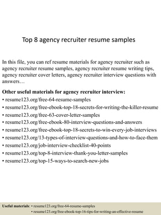 Top 8 agency recruiter resume samples
In this file, you can ref resume materials for agency recruiter such as
agency recruiter resume samples, agency recruiter resume writing tips,
agency recruiter cover letters, agency recruiter interview questions with
answers…
Other useful materials for agency recruiter interview:
• resume123.org/free-64-resume-samples
• resume123.org/free-ebook-top-18-secrets-for-writing-the-killer-resume
• resume123.org/free-63-cover-letter-samples
• resume123.org/free-ebook-80-interview-questions-and-answers
• resume123.org/free-ebook-top-18-secrets-to-win-every-job-interviews
• resume123.org/13-types-of-interview-questions-and-how-to-face-them
• resume123.org/job-interview-checklist-40-points
• resume123.org/top-8-interview-thank-you-letter-samples
• resume123.org/top-15-ways-to-search-new-jobs
Useful materials: • resume123.org/free-64-resume-samples
• resume123.org/free-ebook-top-16-tips-for-writing-an-effective-resume
 