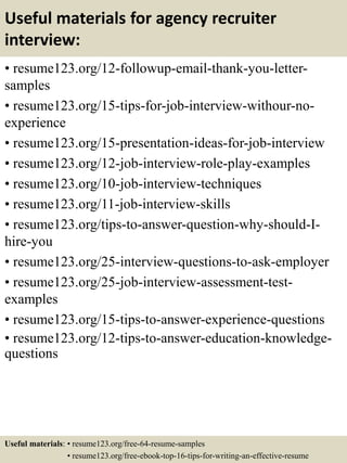 Useful materials for agency recruiter
interview:
• resume123.org/12-followup-email-thank-you-letter-
samples
• resume123.org/15-tips-for-job-interview-withour-no-
experience
• resume123.org/15-presentation-ideas-for-job-interview
• resume123.org/12-job-interview-role-play-examples
• resume123.org/10-job-interview-techniques
• resume123.org/11-job-interview-skills
• resume123.org/tips-to-answer-question-why-should-I-
hire-you
• resume123.org/25-interview-questions-to-ask-employer
• resume123.org/25-job-interview-assessment-test-
examples
• resume123.org/15-tips-to-answer-experience-questions
• resume123.org/12-tips-to-answer-education-knowledge-
questions
Useful materials: • resume123.org/free-64-resume-samples
• resume123.org/free-ebook-top-16-tips-for-writing-an-effective-resume
 