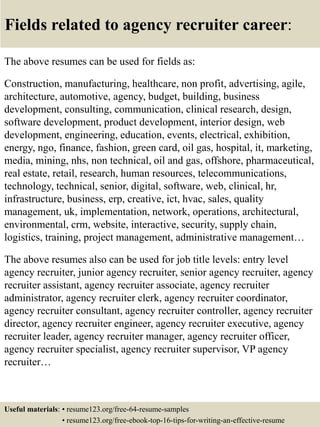 Fields related to agency recruiter career:
The above resumes can be used for fields as:
Construction, manufacturing, healthcare, non profit, advertising, agile,
architecture, automotive, agency, budget, building, business
development, consulting, communication, clinical research, design,
software development, product development, interior design, web
development, engineering, education, events, electrical, exhibition,
energy, ngo, finance, fashion, green card, oil gas, hospital, it, marketing,
media, mining, nhs, non technical, oil and gas, offshore, pharmaceutical,
real estate, retail, research, human resources, telecommunications,
technology, technical, senior, digital, software, web, clinical, hr,
infrastructure, business, erp, creative, ict, hvac, sales, quality
management, uk, implementation, network, operations, architectural,
environmental, crm, website, interactive, security, supply chain,
logistics, training, project management, administrative management…
The above resumes also can be used for job title levels: entry level
agency recruiter, junior agency recruiter, senior agency recruiter, agency
recruiter assistant, agency recruiter associate, agency recruiter
administrator, agency recruiter clerk, agency recruiter coordinator,
agency recruiter consultant, agency recruiter controller, agency recruiter
director, agency recruiter engineer, agency recruiter executive, agency
recruiter leader, agency recruiter manager, agency recruiter officer,
agency recruiter specialist, agency recruiter supervisor, VP agency
recruiter…
Useful materials: • resume123.org/free-64-resume-samples
• resume123.org/free-ebook-top-16-tips-for-writing-an-effective-resume
 