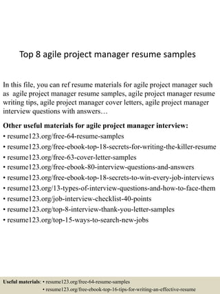 Top 8 agile project manager resume samples
In this file, you can ref resume materials for agile project manager such
as agile project manager resume samples, agile project manager resume
writing tips, agile project manager cover letters, agile project manager
interview questions with answers…
Other useful materials for agile project manager interview:
• resume123.org/free-64-resume-samples
• resume123.org/free-ebook-top-18-secrets-for-writing-the-killer-resume
• resume123.org/free-63-cover-letter-samples
• resume123.org/free-ebook-80-interview-questions-and-answers
• resume123.org/free-ebook-top-18-secrets-to-win-every-job-interviews
• resume123.org/13-types-of-interview-questions-and-how-to-face-them
• resume123.org/job-interview-checklist-40-points
• resume123.org/top-8-interview-thank-you-letter-samples
• resume123.org/top-15-ways-to-search-new-jobs
Useful materials: • resume123.org/free-64-resume-samples
• resume123.org/free-ebook-top-16-tips-for-writing-an-effective-resume
 