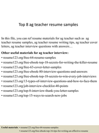 Top 8 ag teacher resume samples
In this file, you can ref resume materials for ag teacher such as ag
teacher resume samples, ag teacher resume writing tips, ag teacher cover
letters, ag teacher interview questions with answers…
Other useful materials for ag teacher interview:
• resume123.org/free-64-resume-samples
• resume123.org/free-ebook-top-18-secrets-for-writing-the-killer-resume
• resume123.org/free-63-cover-letter-samples
• resume123.org/free-ebook-80-interview-questions-and-answers
• resume123.org/free-ebook-top-18-secrets-to-win-every-job-interviews
• resume123.org/13-types-of-interview-questions-and-how-to-face-them
• resume123.org/job-interview-checklist-40-points
• resume123.org/top-8-interview-thank-you-letter-samples
• resume123.org/top-15-ways-to-search-new-jobs
Useful materials: • resume123.org/free-64-resume-samples
• resume123.org/free-ebook-top-16-tips-for-writing-an-effective-resume
 