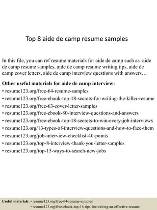 Top 8 aide de camp resume samples
In this file, you can ref resume materials for aide de camp such as aide
de camp resume samples, aide de camp resume writing tips, aide de
camp cover letters, aide de camp interview questions with answers…
Other useful materials for aide de camp interview:
• resume123.org/free-64-resume-samples
• resume123.org/free-ebook-top-18-secrets-for-writing-the-killer-resume
• resume123.org/free-63-cover-letter-samples
• resume123.org/free-ebook-80-interview-questions-and-answers
• resume123.org/free-ebook-top-18-secrets-to-win-every-job-interviews
• resume123.org/13-types-of-interview-questions-and-how-to-face-them
• resume123.org/job-interview-checklist-40-points
• resume123.org/top-8-interview-thank-you-letter-samples
• resume123.org/top-15-ways-to-search-new-jobs
Useful materials: • resume123.org/free-64-resume-samples
• resume123.org/free-ebook-top-16-tips-for-writing-an-effective-resume
 