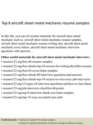 Top 8 aircraft sheet metal mechanic resume samples
In this file, you can ref resume materials for aircraft sheet metal
mechanic such as aircraft sheet metal mechanic resume samples,
aircraft sheet metal mechanic resume writing tips, aircraft sheet metal
mechanic cover letters, aircraft sheet metal mechanic interview
questions with answers…
Other useful materials for aircraft sheet metal mechanic interview:
• resume123.org/free-64-resume-samples
• resume123.org/free-ebook-top-18-secrets-for-writing-the-killer-resume
• resume123.org/free-63-cover-letter-samples
• resume123.org/free-ebook-80-interview-questions-and-answers
• resume123.org/free-ebook-top-18-secrets-to-win-every-job-interviews
• resume123.org/13-types-of-interview-questions-and-how-to-face-them
• resume123.org/job-interview-checklist-40-points
• resume123.org/top-8-interview-thank-you-letter-samples
• resume123.org/top-15-ways-to-search-new-jobs
Useful materials: • resume123.org/free-64-resume-samples
• resume123.org/free-ebook-top-16-tips-for-writing-an-effective-resume
 