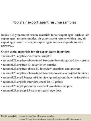 Top 8 air export agent resume samples
In this file, you can ref resume materials for air export agent such as air
export agent resume samples, air export agent resume writing tips, air
export agent cover letters, air export agent interview questions with
answers…
Other useful materials for air export agent interview:
• resume123.org/free-64-resume-samples
• resume123.org/free-ebook-top-18-secrets-for-writing-the-killer-resume
• resume123.org/free-63-cover-letter-samples
• resume123.org/free-ebook-80-interview-questions-and-answers
• resume123.org/free-ebook-top-18-secrets-to-win-every-job-interviews
• resume123.org/13-types-of-interview-questions-and-how-to-face-them
• resume123.org/job-interview-checklist-40-points
• resume123.org/top-8-interview-thank-you-letter-samples
• resume123.org/top-15-ways-to-search-new-jobs
Useful materials: • resume123.org/free-64-resume-samples
• resume123.org/free-ebook-top-16-tips-for-writing-an-effective-resume
 