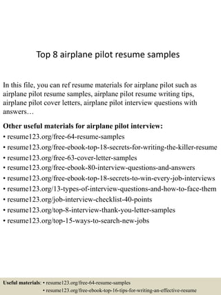 Top 8 airplane pilot resume samples
In this file, you can ref resume materials for airplane pilot such as
airplane pilot resume samples, airplane pilot resume writing tips,
airplane pilot cover letters, airplane pilot interview questions with
answers…
Other useful materials for airplane pilot interview:
• resume123.org/free-64-resume-samples
• resume123.org/free-ebook-top-18-secrets-for-writing-the-killer-resume
• resume123.org/free-63-cover-letter-samples
• resume123.org/free-ebook-80-interview-questions-and-answers
• resume123.org/free-ebook-top-18-secrets-to-win-every-job-interviews
• resume123.org/13-types-of-interview-questions-and-how-to-face-them
• resume123.org/job-interview-checklist-40-points
• resume123.org/top-8-interview-thank-you-letter-samples
• resume123.org/top-15-ways-to-search-new-jobs
Useful materials: • resume123.org/free-64-resume-samples
• resume123.org/free-ebook-top-16-tips-for-writing-an-effective-resume
 