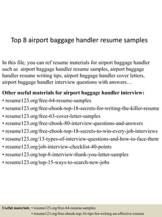 Top 8 airport baggage handler resume samples
In this file, you can ref resume materials for airport baggage handler
such as airport baggage handler resume samples, airport baggage
handler resume writing tips, airport baggage handler cover letters,
airport baggage handler interview questions with answers…
Other useful materials for airport baggage handler interview:
• resume123.org/free-64-resume-samples
• resume123.org/free-ebook-top-18-secrets-for-writing-the-killer-resume
• resume123.org/free-63-cover-letter-samples
• resume123.org/free-ebook-80-interview-questions-and-answers
• resume123.org/free-ebook-top-18-secrets-to-win-every-job-interviews
• resume123.org/13-types-of-interview-questions-and-how-to-face-them
• resume123.org/job-interview-checklist-40-points
• resume123.org/top-8-interview-thank-you-letter-samples
• resume123.org/top-15-ways-to-search-new-jobs
Useful materials: • resume123.org/free-64-resume-samples
• resume123.org/free-ebook-top-16-tips-for-writing-an-effective-resume
 