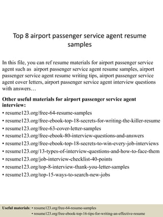 Top 8 airport passenger service agent resume
samples
In this file, you can ref resume materials for airport passenger service
agent such as airport passenger service agent resume samples, airport
passenger service agent resume writing tips, airport passenger service
agent cover letters, airport passenger service agent interview questions
with answers…
Other useful materials for airport passenger service agent
interview:
• resume123.org/free-64-resume-samples
• resume123.org/free-ebook-top-18-secrets-for-writing-the-killer-resume
• resume123.org/free-63-cover-letter-samples
• resume123.org/free-ebook-80-interview-questions-and-answers
• resume123.org/free-ebook-top-18-secrets-to-win-every-job-interviews
• resume123.org/13-types-of-interview-questions-and-how-to-face-them
• resume123.org/job-interview-checklist-40-points
• resume123.org/top-8-interview-thank-you-letter-samples
• resume123.org/top-15-ways-to-search-new-jobs
Useful materials: • resume123.org/free-64-resume-samples
• resume123.org/free-ebook-top-16-tips-for-writing-an-effective-resume
 