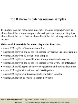 Top 8 alarm dispatcher resume samples
In this file, you can ref resume materials for alarm dispatcher such as
alarm dispatcher resume samples, alarm dispatcher resume writing tips,
alarm dispatcher cover letters, alarm dispatcher interview questions with
answers…
Other useful materials for alarm dispatcher interview:
• resume123.org/free-64-resume-samples
• resume123.org/free-ebook-top-18-secrets-for-writing-the-killer-resume
• resume123.org/free-63-cover-letter-samples
• resume123.org/free-ebook-80-interview-questions-and-answers
• resume123.org/free-ebook-top-18-secrets-to-win-every-job-interviews
• resume123.org/13-types-of-interview-questions-and-how-to-face-them
• resume123.org/job-interview-checklist-40-points
• resume123.org/top-8-interview-thank-you-letter-samples
• resume123.org/top-15-ways-to-search-new-jobs
Useful materials: • resume123.org/free-64-resume-samples
• resume123.org/free-ebook-top-16-tips-for-writing-an-effective-resume
 