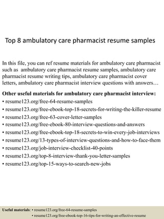 Top 8 ambulatory care pharmacist resume samples
In this file, you can ref resume materials for ambulatory care pharmacist
such as ambulatory care pharmacist resume samples, ambulatory care
pharmacist resume writing tips, ambulatory care pharmacist cover
letters, ambulatory care pharmacist interview questions with answers…
Other useful materials for ambulatory care pharmacist interview:
• resume123.org/free-64-resume-samples
• resume123.org/free-ebook-top-18-secrets-for-writing-the-killer-resume
• resume123.org/free-63-cover-letter-samples
• resume123.org/free-ebook-80-interview-questions-and-answers
• resume123.org/free-ebook-top-18-secrets-to-win-every-job-interviews
• resume123.org/13-types-of-interview-questions-and-how-to-face-them
• resume123.org/job-interview-checklist-40-points
• resume123.org/top-8-interview-thank-you-letter-samples
• resume123.org/top-15-ways-to-search-new-jobs
Useful materials: • resume123.org/free-64-resume-samples
• resume123.org/free-ebook-top-16-tips-for-writing-an-effective-resume
 