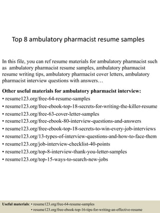 Top 8 ambulatory pharmacist resume samples
In this file, you can ref resume materials for ambulatory pharmacist such
as ambulatory pharmacist resume samples, ambulatory pharmacist
resume writing tips, ambulatory pharmacist cover letters, ambulatory
pharmacist interview questions with answers…
Other useful materials for ambulatory pharmacist interview:
• resume123.org/free-64-resume-samples
• resume123.org/free-ebook-top-18-secrets-for-writing-the-killer-resume
• resume123.org/free-63-cover-letter-samples
• resume123.org/free-ebook-80-interview-questions-and-answers
• resume123.org/free-ebook-top-18-secrets-to-win-every-job-interviews
• resume123.org/13-types-of-interview-questions-and-how-to-face-them
• resume123.org/job-interview-checklist-40-points
• resume123.org/top-8-interview-thank-you-letter-samples
• resume123.org/top-15-ways-to-search-new-jobs
Useful materials: • resume123.org/free-64-resume-samples
• resume123.org/free-ebook-top-16-tips-for-writing-an-effective-resume
 