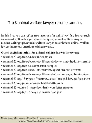 Top 8 animal welfare lawyer resume samples
In this file, you can ref resume materials for animal welfare lawyer such
as animal welfare lawyer resume samples, animal welfare lawyer
resume writing tips, animal welfare lawyer cover letters, animal welfare
lawyer interview questions with answers…
Other useful materials for animal welfare lawyer interview:
• resume123.org/free-64-resume-samples
• resume123.org/free-ebook-top-18-secrets-for-writing-the-killer-resume
• resume123.org/free-63-cover-letter-samples
• resume123.org/free-ebook-80-interview-questions-and-answers
• resume123.org/free-ebook-top-18-secrets-to-win-every-job-interviews
• resume123.org/13-types-of-interview-questions-and-how-to-face-them
• resume123.org/job-interview-checklist-40-points
• resume123.org/top-8-interview-thank-you-letter-samples
• resume123.org/top-15-ways-to-search-new-jobs
Useful materials: • resume123.org/free-64-resume-samples
• resume123.org/free-ebook-top-16-tips-for-writing-an-effective-resume
 