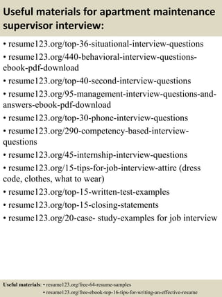 Useful materials for apartment maintenance
supervisor interview:
• resume123.org/top-36-situational-interview-questions
• resume123.org/440-behavioral-interview-questions-
ebook-pdf-download
• resume123.org/top-40-second-interview-questions
• resume123.org/95-management-interview-questions-and-
answers-ebook-pdf-download
• resume123.org/top-30-phone-interview-questions
• resume123.org/290-competency-based-interview-
questions
• resume123.org/45-internship-interview-questions
• resume123.org/15-tips-for-job-interview-attire (dress
code, clothes, what to wear)
• resume123.org/top-15-written-test-examples
• resume123.org/top-15-closing-statements
• resume123.org/20-case- study-examples for job interview
Useful materials: • resume123.org/free-64-resume-samples
• resume123.org/free-ebook-top-16-tips-for-writing-an-effective-resume
 