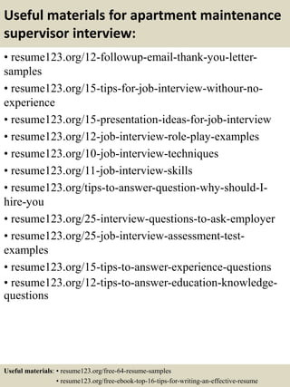 Useful materials for apartment maintenance
supervisor interview:
• resume123.org/12-followup-email-thank-you-letter-
samples
• resume123.org/15-tips-for-job-interview-withour-no-
experience
• resume123.org/15-presentation-ideas-for-job-interview
• resume123.org/12-job-interview-role-play-examples
• resume123.org/10-job-interview-techniques
• resume123.org/11-job-interview-skills
• resume123.org/tips-to-answer-question-why-should-I-
hire-you
• resume123.org/25-interview-questions-to-ask-employer
• resume123.org/25-job-interview-assessment-test-
examples
• resume123.org/15-tips-to-answer-experience-questions
• resume123.org/12-tips-to-answer-education-knowledge-
questions
Useful materials: • resume123.org/free-64-resume-samples
• resume123.org/free-ebook-top-16-tips-for-writing-an-effective-resume
 