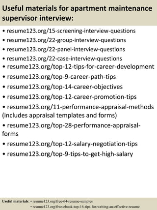 Useful materials for apartment maintenance
supervisor interview:
• resume123.org/15-screening-interview-questions
• resume123.org/22-group-interview-questions
• resume123.org/22-panel-interview-questions
• resume123.org/22-case-interview-questions
• resume123.org/top-12-tips-for-career-development
• resume123.org/top-9-career-path-tips
• resume123.org/top-14-career-objectives
• resume123.org/top-12-career-promotion-tips
• resume123.org/11-performance-appraisal-methods
(includes appraisal templates and forms)
• resume123.org/top-28-performance-appraisal-
forms
• resume123.org/top-12-salary-negotiation-tips
• resume123.org/top-9-tips-to-get-high-salary
Useful materials: • resume123.org/free-64-resume-samples
• resume123.org/free-ebook-top-16-tips-for-writing-an-effective-resume
 