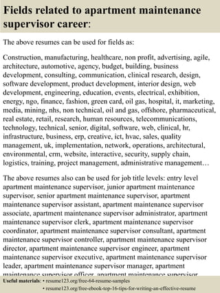 Fields related to apartment maintenance
supervisor career:
The above resumes can be used for fields as:
Construction, manufacturing, healthcare, non profit, advertising, agile,
architecture, automotive, agency, budget, building, business
development, consulting, communication, clinical research, design,
software development, product development, interior design, web
development, engineering, education, events, electrical, exhibition,
energy, ngo, finance, fashion, green card, oil gas, hospital, it, marketing,
media, mining, nhs, non technical, oil and gas, offshore, pharmaceutical,
real estate, retail, research, human resources, telecommunications,
technology, technical, senior, digital, software, web, clinical, hr,
infrastructure, business, erp, creative, ict, hvac, sales, quality
management, uk, implementation, network, operations, architectural,
environmental, crm, website, interactive, security, supply chain,
logistics, training, project management, administrative management…
The above resumes also can be used for job title levels: entry level
apartment maintenance supervisor, junior apartment maintenance
supervisor, senior apartment maintenance supervisor, apartment
maintenance supervisor assistant, apartment maintenance supervisor
associate, apartment maintenance supervisor administrator, apartment
maintenance supervisor clerk, apartment maintenance supervisor
coordinator, apartment maintenance supervisor consultant, apartment
maintenance supervisor controller, apartment maintenance supervisor
director, apartment maintenance supervisor engineer, apartment
maintenance supervisor executive, apartment maintenance supervisor
leader, apartment maintenance supervisor manager, apartment
maintenance supervisor officer, apartment maintenance supervisor
specialist, apartment maintenance supervisor supervisor, VP apartmentUseful materials: • resume123.org/free-64-resume-samples
• resume123.org/free-ebook-top-16-tips-for-writing-an-effective-resume
 