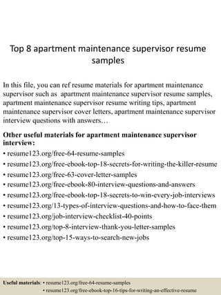 Top 8 apartment maintenance supervisor resume
samples
In this file, you can ref resume materials for apartment maintenance
supervisor such as apartment maintenance supervisor resume samples,
apartment maintenance supervisor resume writing tips, apartment
maintenance supervisor cover letters, apartment maintenance supervisor
interview questions with answers…
Other useful materials for apartment maintenance supervisor
interview:
• resume123.org/free-64-resume-samples
• resume123.org/free-ebook-top-18-secrets-for-writing-the-killer-resume
• resume123.org/free-63-cover-letter-samples
• resume123.org/free-ebook-80-interview-questions-and-answers
• resume123.org/free-ebook-top-18-secrets-to-win-every-job-interviews
• resume123.org/13-types-of-interview-questions-and-how-to-face-them
• resume123.org/job-interview-checklist-40-points
• resume123.org/top-8-interview-thank-you-letter-samples
• resume123.org/top-15-ways-to-search-new-jobs
Useful materials: • resume123.org/free-64-resume-samples
• resume123.org/free-ebook-top-16-tips-for-writing-an-effective-resume
 