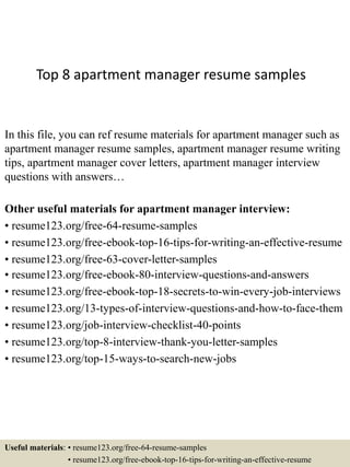 Top 8 apartment manager resume samples
In this file, you can ref resume materials for apartment manager such as
apartment manager resume samples, apartment manager resume writing
tips, apartment manager cover letters, apartment manager interview
questions with answers…
Other useful materials for apartment manager interview:
• resume123.org/free-64-resume-samples
• resume123.org/free-ebook-top-16-tips-for-writing-an-effective-resume
• resume123.org/free-63-cover-letter-samples
• resume123.org/free-ebook-80-interview-questions-and-answers
• resume123.org/free-ebook-top-18-secrets-to-win-every-job-interviews
• resume123.org/13-types-of-interview-questions-and-how-to-face-them
• resume123.org/job-interview-checklist-40-points
• resume123.org/top-8-interview-thank-you-letter-samples
• resume123.org/top-15-ways-to-search-new-jobs
Useful materials: • resume123.org/free-64-resume-samples
• resume123.org/free-ebook-top-16-tips-for-writing-an-effective-resume
 