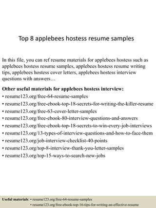 Top 8 applebees hostess resume samples
In this file, you can ref resume materials for applebees hostess such as
applebees hostess resume samples, applebees hostess resume writing
tips, applebees hostess cover letters, applebees hostess interview
questions with answers…
Other useful materials for applebees hostess interview:
• resume123.org/free-64-resume-samples
• resume123.org/free-ebook-top-18-secrets-for-writing-the-killer-resume
• resume123.org/free-63-cover-letter-samples
• resume123.org/free-ebook-80-interview-questions-and-answers
• resume123.org/free-ebook-top-18-secrets-to-win-every-job-interviews
• resume123.org/13-types-of-interview-questions-and-how-to-face-them
• resume123.org/job-interview-checklist-40-points
• resume123.org/top-8-interview-thank-you-letter-samples
• resume123.org/top-15-ways-to-search-new-jobs
Useful materials: • resume123.org/free-64-resume-samples
• resume123.org/free-ebook-top-16-tips-for-writing-an-effective-resume
 