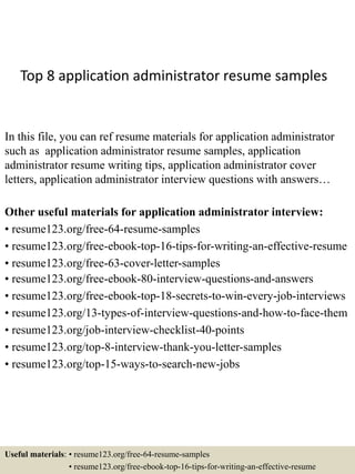 Top 8 application administrator resume samples
In this file, you can ref resume materials for application administrator
such as application administrator resume samples, application
administrator resume writing tips, application administrator cover
letters, application administrator interview questions with answers…
Other useful materials for application administrator interview:
• resume123.org/free-64-resume-samples
• resume123.org/free-ebook-top-16-tips-for-writing-an-effective-resume
• resume123.org/free-63-cover-letter-samples
• resume123.org/free-ebook-80-interview-questions-and-answers
• resume123.org/free-ebook-top-18-secrets-to-win-every-job-interviews
• resume123.org/13-types-of-interview-questions-and-how-to-face-them
• resume123.org/job-interview-checklist-40-points
• resume123.org/top-8-interview-thank-you-letter-samples
• resume123.org/top-15-ways-to-search-new-jobs
Useful materials: • resume123.org/free-64-resume-samples
• resume123.org/free-ebook-top-16-tips-for-writing-an-effective-resume
 