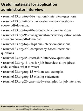 Useful materials for application
administrator interview:
• resume123.org/top-36-situational-interview-questions
• resume123.org/440-behavioral-interview-questions-
ebook-pdf-download
• resume123.org/top-40-second-interview-questions
• resume123.org/95-management-interview-questions-and-
answers-ebook-pdf-download
• resume123.org/top-30-phone-interview-questions
• resume123.org/290-competency-based-interview-
questions
• resume123.org/45-internship-interview-questions
• resume123.org/15-tips-for-job-interview-attire (dress
code, clothes, what to wear)
• resume123.org/top-15-written-test-examples
• resume123.org/top-15-closing-statements
• resume123.org/20-case- study-examples for job interview
Useful materials: • resume123.org/free-64-resume-samples
• resume123.org/free-ebook-top-16-tips-for-writing-an-effective-resume
 