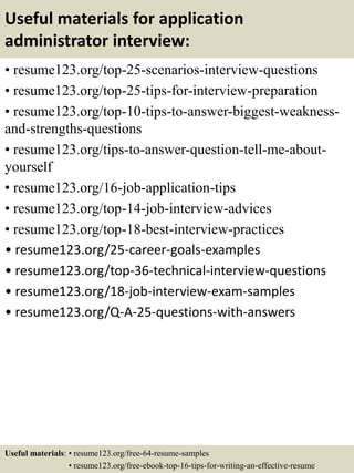 Useful materials for application
administrator interview:
• resume123.org/top-25-scenarios-interview-questions
• resume123.org/top-25-tips-for-interview-preparation
• resume123.org/top-10-tips-to-answer-biggest-weakness-
and-strengths-questions
• resume123.org/tips-to-answer-question-tell-me-about-
yourself
• resume123.org/16-job-application-tips
• resume123.org/top-14-job-interview-advices
• resume123.org/top-18-best-interview-practices
• resume123.org/25-career-goals-examples
• resume123.org/top-36-technical-interview-questions
• resume123.org/18-job-interview-exam-samples
• resume123.org/Q-A-25-questions-with-answers
Useful materials: • resume123.org/free-64-resume-samples
• resume123.org/free-ebook-top-16-tips-for-writing-an-effective-resume
 